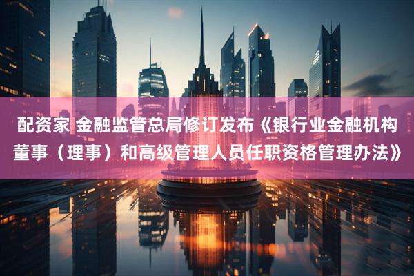 配资家 金融监管总局修订发布《银行业金融机构董事（理事）和高级管理人员任职资格管理办法》