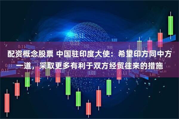 配资概念股票 中国驻印度大使：希望印方同中方一道，采取更多有利于双方经贸往来的措施