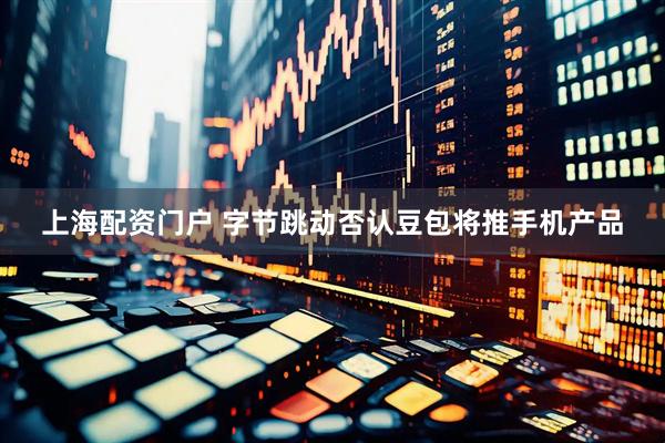 上海配资门户 字节跳动否认豆包将推手机产品