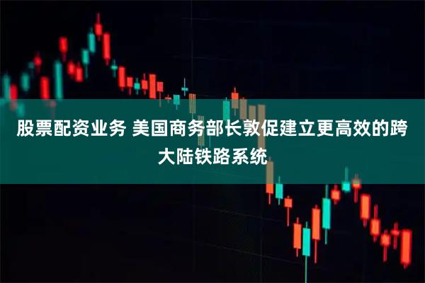 股票配资业务 美国商务部长敦促建立更高效的跨大陆铁路系统
