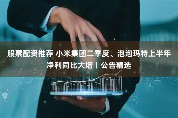 股票配资推荐 小米集团二季度、泡泡玛特上半年净利同比大增丨公告精选