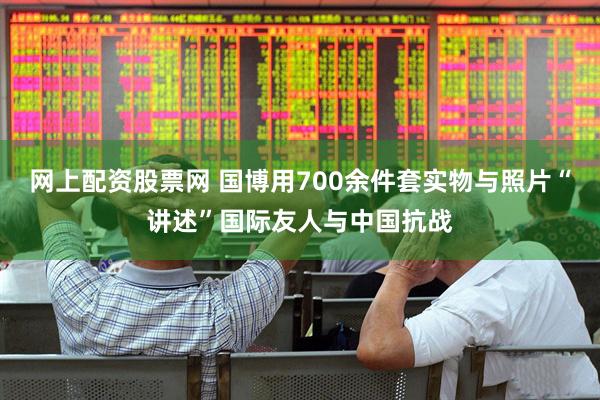 网上配资股票网 国博用700余件套实物与照片“讲述”国际友人与中国抗战