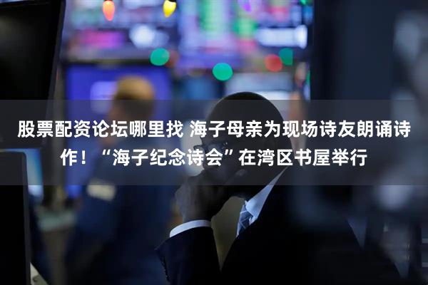 股票配资论坛哪里找 海子母亲为现场诗友朗诵诗作！“海子纪念诗会”在湾区书屋举行