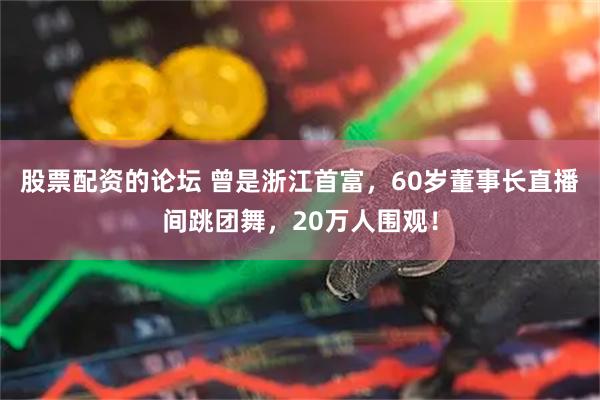 股票配资的论坛 曾是浙江首富，60岁董事长直播间跳团舞，20万人围观！