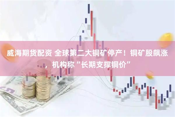 威海期货配资 全球第二大铜矿停产！铜矿股飙涨，机构称“长期支撑铜价”