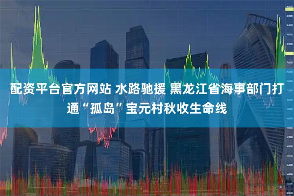 配资平台官方网站 水路驰援 黑龙江省海事部门打通“孤岛”宝元村秋收生命线