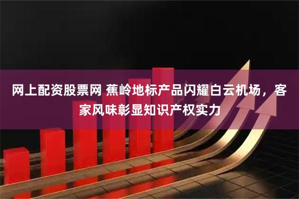 网上配资股票网 蕉岭地标产品闪耀白云机场，客家风味彰显知识产权实力