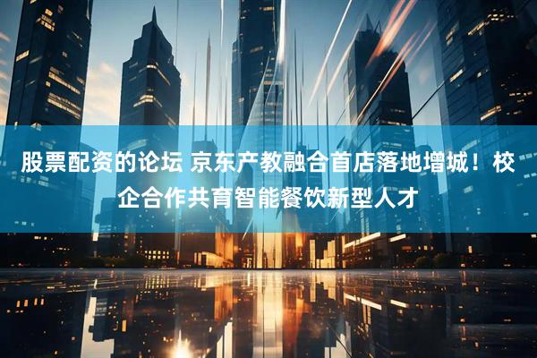 股票配资的论坛 京东产教融合首店落地增城！校企合作共育智能餐饮新型人才