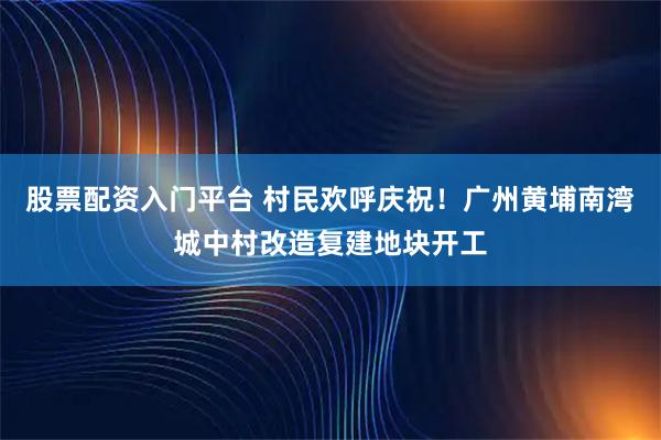 股票配资入门平台 村民欢呼庆祝！广州黄埔南湾城中村改造复建地块开工