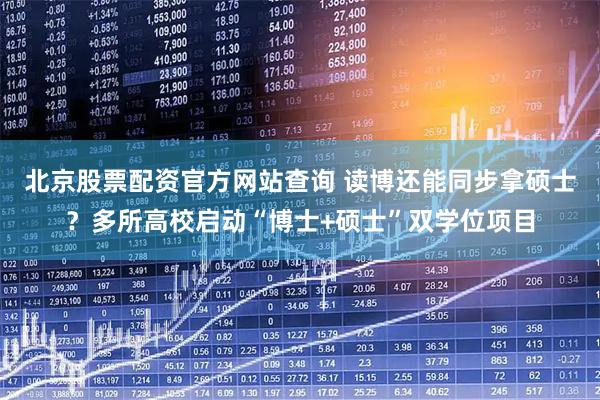 北京股票配资官方网站查询 读博还能同步拿硕士？多所高校启动“博士+硕士”双学位项目