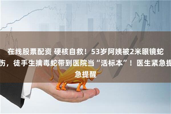 在线股票配资 硬核自救！53岁阿姨被2米眼镜蛇咬伤，徒手生擒毒蛇带到医院当“活标本”！医生紧急提醒