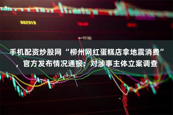 手机配资炒股网 “柳州网红蛋糕店拿地震消费”，官方发布情况通报：对涉事主体立案调查
